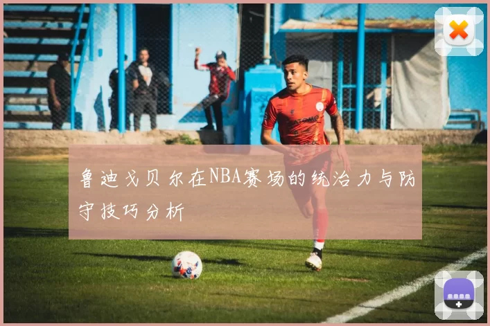 鲁迪戈贝尔在NBA赛场的统治力与防守技巧分析