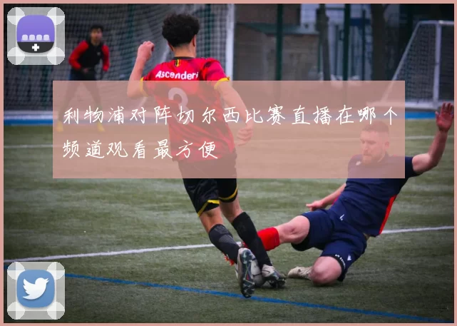利物浦对阵切尔西比赛直播在哪个频道观看最方便