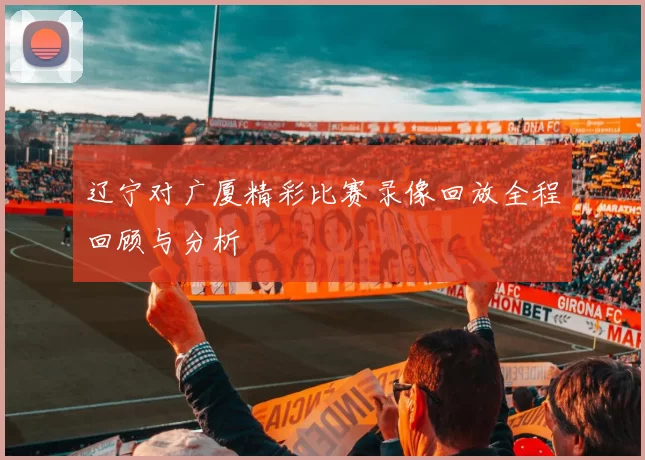 辽宁对广厦精彩比赛录像回放全程回顾与分析