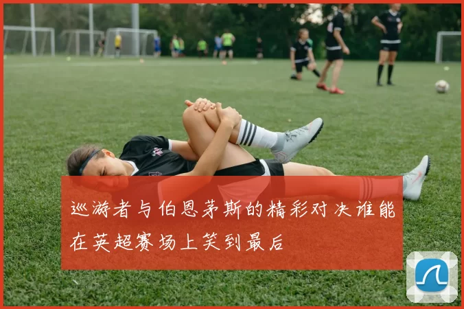 巡游者与伯恩茅斯的精彩对决谁能在英超赛场上笑到最后