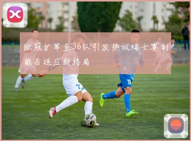 欧冠扩军至36队引发热议瑞士赛制能否适应新格局