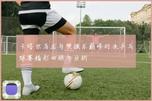 卡塔尔马龙与樊振东巅峰对决乒乓球赛精彩回顾与分析