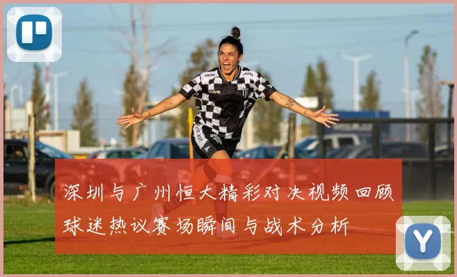 深圳与广州恒大精彩对决视频回顾球迷热议赛场瞬间与战术分析