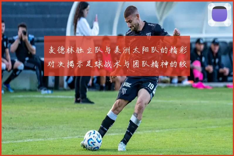 麦德林独立队与美洲太阳队的精彩对决揭示足球战术与团队精神的较量