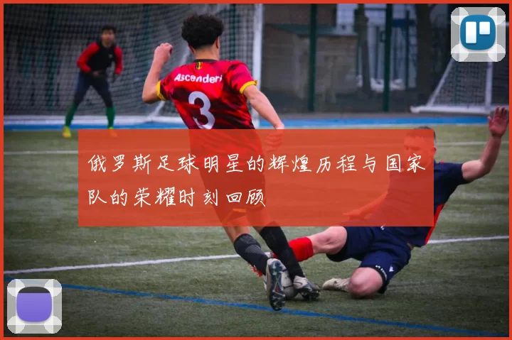 俄罗斯足球明星的辉煌历程与国家队的荣耀时刻回顾