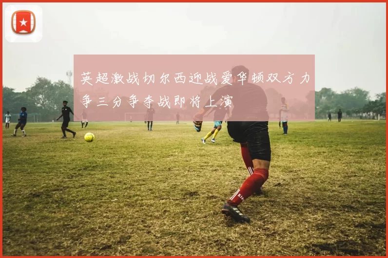 英超激战切尔西迎战爱华顿双方力争三分争夺战即将上演
