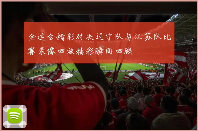 全运会精彩对决辽宁队与江苏队比赛录像回放精彩瞬间回顾