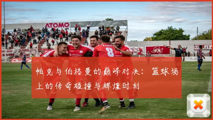 帕克与伯格曼的巅峰对决：篮球场上的传奇碰撞与辉煌时刻