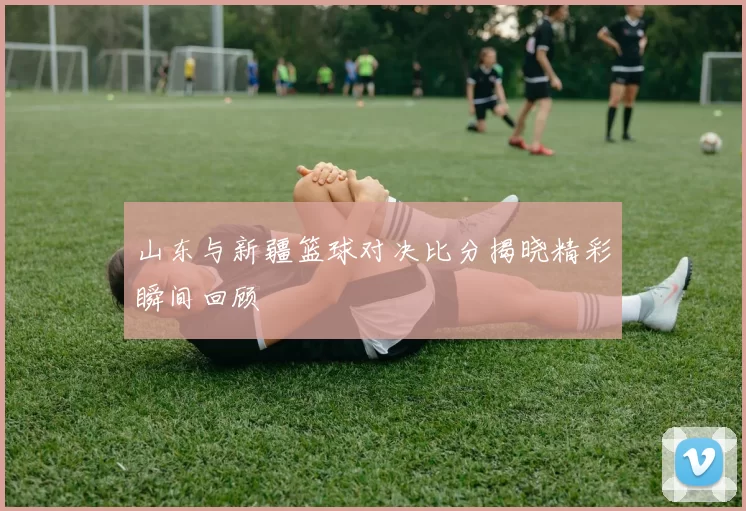 山东与新疆篮球对决比分揭晓精彩瞬间回顾