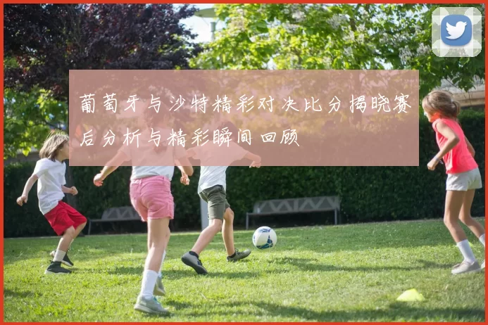 葡萄牙与沙特精彩对决比分揭晓赛后分析与精彩瞬间回顾