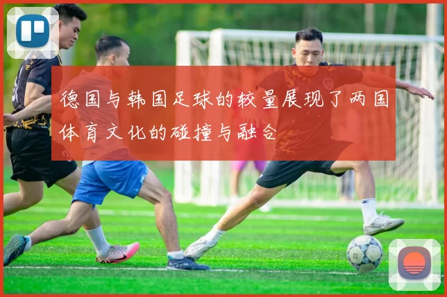 德国与韩国足球的较量展现了两国体育文化的碰撞与融合